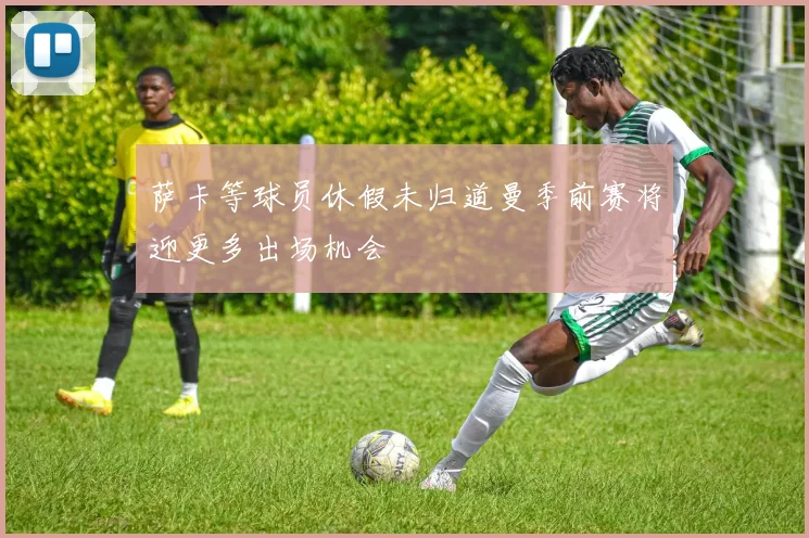 萨卡等球员休假未归道曼季前赛将迎更多出场机会